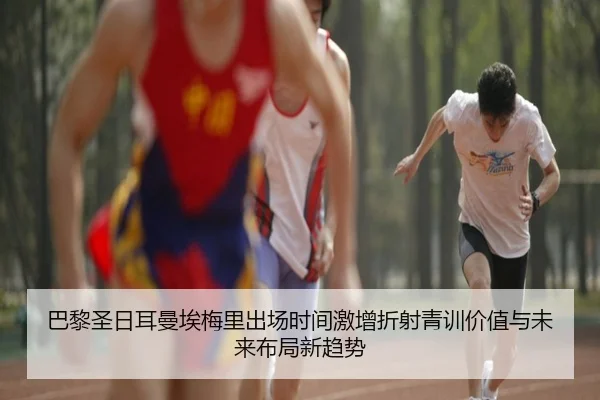 巴黎圣日耳曼埃梅里出场时间激增折射青训价值与未来布局新趋势